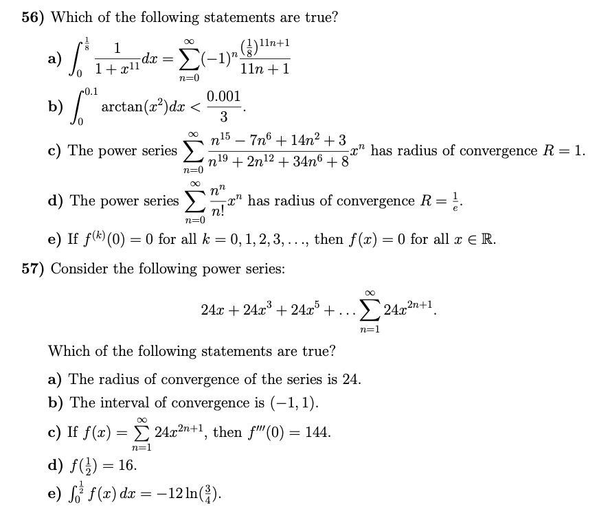 56) Which of the following statements are true?
+1
a) /
b)"
1
dx = (-1)"
8.
1+x11'
11n +1
n=0
r0.1
0.001
arctan(x?)dx <
3
n15 – 7n6 + 14n² + 3
|
c) The power series >)
-x" has radius of convergence R = 1.
n19 + 2n12 + 34n6 + 8
n=0
d) The power series >
has radius of convergence R= ;.
n!
n=0
e) If f(*) (0) = 0 for all k = 0, 1, 2, 3, ..., then f(x) = 0 for all x E R.
57) Consider the following power series:
24x + 24x° + 24x° + . ..
> 24.x2n+1
n=1
Which of the following statements are true?
a) The radius of convergence of the series is 24.
b) The interval of convergence is (–1, 1).
c) If f(x) = 24.x2n+1, then f"(0) = 144.
n=1
d) f(;) = 16.
e) Si f(æ) dx = –12 In(}).
-12 In().
|
