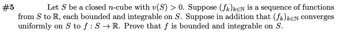 Let S be a closed n-cube with v(S) > 0. Suppose (fk)kEN is a sequence of functions
#5
from S to R, each bounded and integrable on S. Suppose in addition that (fr)kɛN Converges
uniformly on S to f : S → R. Prove that f is bounded and integrable on S.
