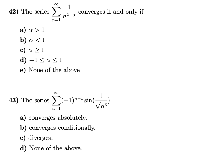 42) The series )
1
converges if and only if
n2-a
n=1
a) a > 1
b) a < 1
c) α > 1
d) -1 < a <1
e) None of the above
1
43) The series >(-1)"-1 sin(
n=1
a) converges absolutely.
b) converges conditionally.
c) diverges.
d) None of the above.
