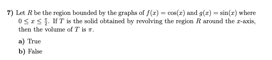 7) Let R be the region bounded by the graphs of f (x) = cos(x) and g(x) = sin(x) where
0 < x < 5. If T is the solid obtained by revolving the region R around the x-axis,
then the volume of T is T.
a) True
b) False
