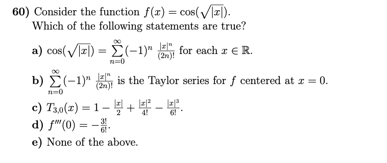 60) Consider the function f(x) = cos(/|x|).
Which of the following statements are true?
a) cos(/x|)
E(-1)" for each x E R.
(2n)!
n=0
b) Σ-1)"
is the Taylor series for f centered at x = 0.
(2n)!
|
n=0
c) T3,0(x) = 1 –+
d) f"(0) = -.
e) None of the above.
-
4!
6!
3!
6!
