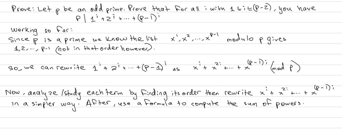 Prove: Let p be an odd prime. Prove that for all i with 1Likp-z),
+... + 8-
),you have
working so far:
Since p is aprime we know the list
4,2,., p-l (Rot in that order however).
xンメ
modulo p gives
So, we
can rewrite 1'+
+(P-1
+… + メ
メ
as
Now, analyze x . +
in a Simpler
Istudy each term by Finding its order then rewrite x't
2:
ト… + メ
way:
After
a Formula to compute the suem
of
powers.
use
