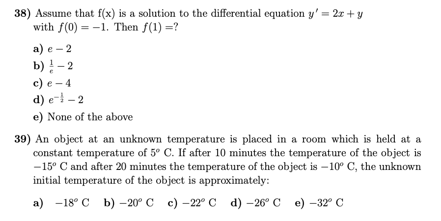 38) Assume that f(x) is a solution to the differential equation y' = 2x + y
with f(0) = -1. Then f(1) =?
а) е — 2
|
b) ! – 2
-
с) е — 4
d) e- – 2
e) None of the above
39) An object at an unknown temperature is placed in a room which is held at a
constant temperature of 5° C. If after 10 minutes the temperature of the object is
-15° C and after 20 minutes the temperature of the object is –10° C, the unknown
initial temperature of the object is approximately:
а) —18° С
b) –20° C
с) — 22° С d) —26° С е) —32° С
|
