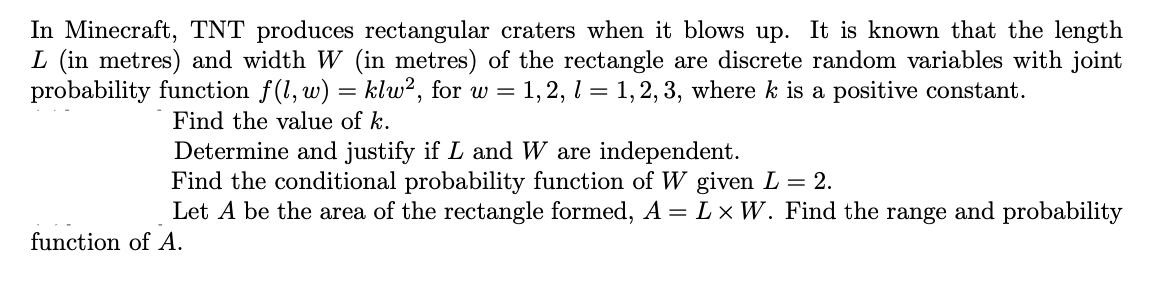 In Minecraft, TNT produces rectangular craters when it blows up. It is known that the length
L (in metres) and width W (in metres) of the rectangle are discrete random variables with joint
probability function f(l, w) = klw², for w = 1,2, l = 1, 2, 3, where k is a positive constant.
Find the value of k.
Determine and justify if L and W are independent.
Find the conditional probability function of W given L = 2.
Let A be the area of the rectangle formed, A = L × W. Find the range and probability
function of A.
