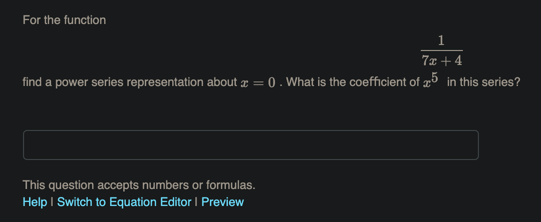 For the function
7x + 4
find a power series representation about x =
0. What is the coefficient of x³ in this series?
This question accepts numbers or formulas.
Help I Switch to Equation Editor I Preview
