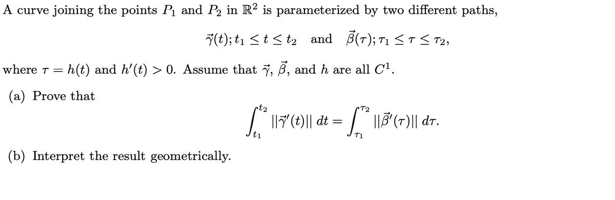 A curve joining the points Pı and P2 in R² is parameterized by two different paths,
7(t); t1 <t< t2 and B(T); T1 <T< T2,
where T =
h(t) and h'(t) > 0. Assume that 7, B, and h are all C1.
(a) Prove that
•t2
T2
17()|| dt = " 13(-)|| dr.
t1
T1
(b) Interpret the result geometrically.
