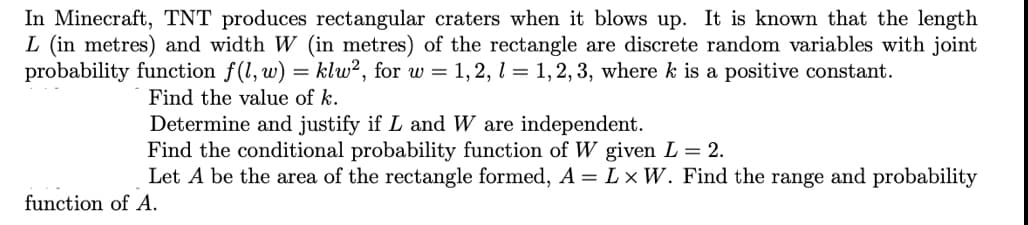 In Minecraft, TNT produces rectangular craters when it blows up. It is known that the length
L (in metres) and width W (in metres) of the rectangle are discrete random variables with joint
probability function f(1, w) = klw², for w = 1,2, l = 1,2, 3, where k is a positive constant.
Find the value of k.
Determine and justify if L and W are independent.
Find the conditional probability function of W given L = 2.
Let A be the area of the rectangle formed, A = L × W. Find the range and probability
function of A.
