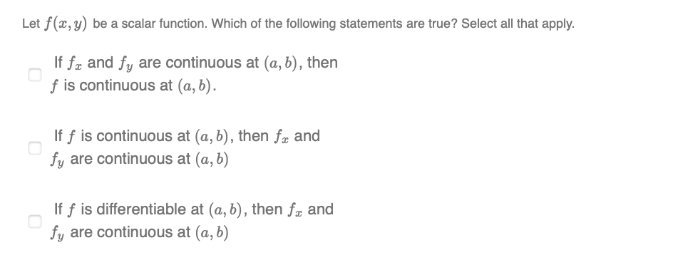 Let f(x, y) be a scalar function. Which of the following statements are true? Select all that apply.
If fæ and fy are continuous at (a, b), then
f is continuous at (a, b).
If f is continuous at (a, b), then fæ and
fy are continuous at (a, b)
If f is differentiable at (a, b), then fr and
fy are continuous at (a, b)
