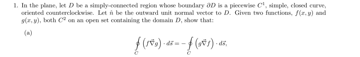 1. In the plane, let D be a simply-connected region whose boundary ðD is a piecewise C1, simple, closed curve,
oriented counterclockwise. Let în be the outward unit normal vector to D. Given two functions, f(x,y) and
g(x, y), both C² on an open set containing the domain D, show that:
(a)
· ds = -
· dš,
C
