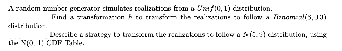 A random-number generator simulates realizations from a Unif (0,1) distribution.
Find a transformation h to transform the realizations to follow a Binomial(6,0.3)
distribution.
Describe a strategy to transform the realizations to follow a N(5, 9) distribution, using
the N(0, 1) CDF Table.
