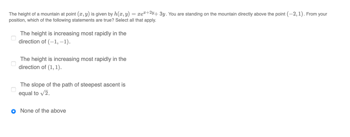 The height of a mountain at point (x, y) is given by h(x, y) = xe²+2y+ 3y. You are standing on the mountain directly above the point (-2,1). From your
position, which of the following statements are true? Select all that apply.
The height is increasing most rapidly in the
direction of (-1, –1).
The height is increasing most rapidly in the
direction of (1, 1).
The slope of the path of steepest ascent is
equal to v2.
O None of the above
