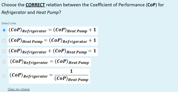 Choose the CORRECT relation between the Coefficient of Performance (CoP) for
Refrigerator and Heat Pump?
Select one:
(CoP)Refrigerator = (CoP)Heat Pump
+ 1
o (CoP)Heat Pump = (CoP)Refrigerator + 1
o (CoP)Refrigerator + (CoP)Heat Pump
o (CoP)Refrigerator = (CoP)Heat Pump
1
o (CoP)Refrigerator
(СоP) неat Pumр
Clear my choice
