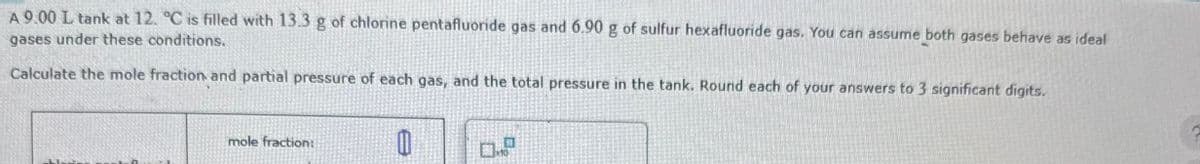 A 9.00 L tank at 12. °C is filled with 13.3 g of chlorine pentafluoride gas and 6.90 g of sulfur hexafluoride gas. You can assume both gases behave as ideal
gases under these conditions.
Calculate the mole fraction and partial pressure of each gas, and the total pressure in the tank. Round each of your answers to 3 significant digits.
mole fraction:
D.P