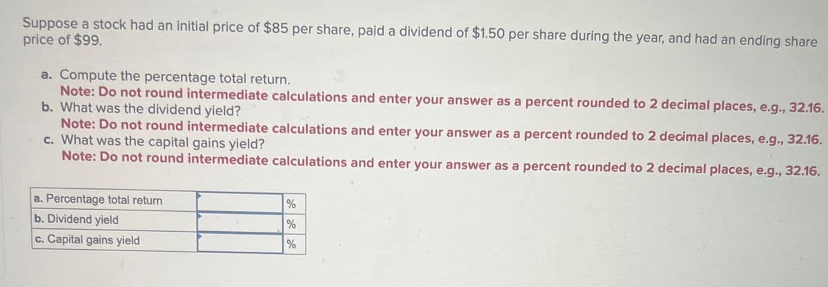 Suppose a stock had an initial price of $85 per share, paid a dividend of $1.50 per share during the year, and had an ending share
price of $99.
a. Compute the percentage total return.
Note: Do not round intermediate calculations and enter your answer as a percent rounded to 2 decimal places, e.g., 32.16.
b. What was the dividend yield?
Note: Do not round intermediate calculations and enter your answer as a percent rounded to 2 decimal places, e.g., 32.16.
c. What was the capital gains yield?
Note: Do not round intermediate calculations and enter your answer as a percent rounded to 2 decimal places, e.g., 32.16.
a. Percentage total return
b. Dividend yield
c. Capital gains yield
%
%
%