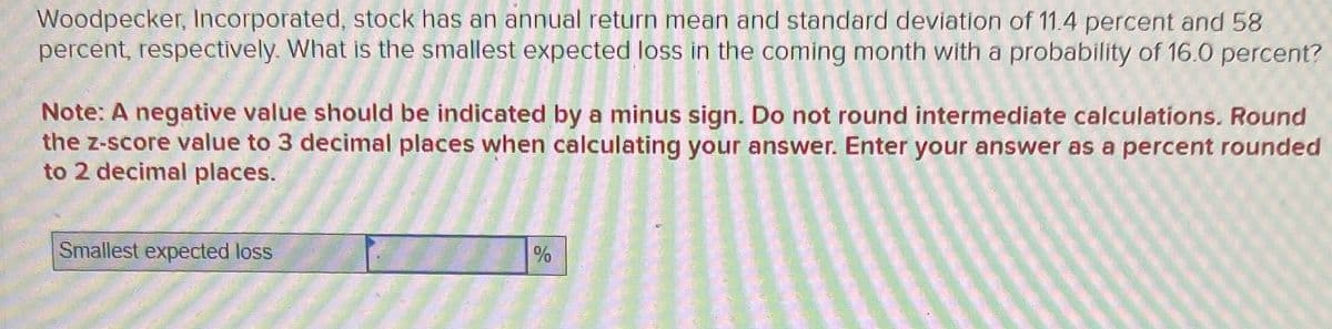 Woodpecker, Incorporated, stock has an annual return mean and standard deviation of 11.4 percent and 58
percent, respectively. What is the smallest expected loss in the coming month with a probability of 16.0 percent?
Note: A negative value should be indicated by a minus sign. Do not round intermediate calculations. Round
the z-score value to 3 decimal places when calculating your answer. Enter your answer as
to 2 decimal places.
Smallest expected loss
%
percent rounded
