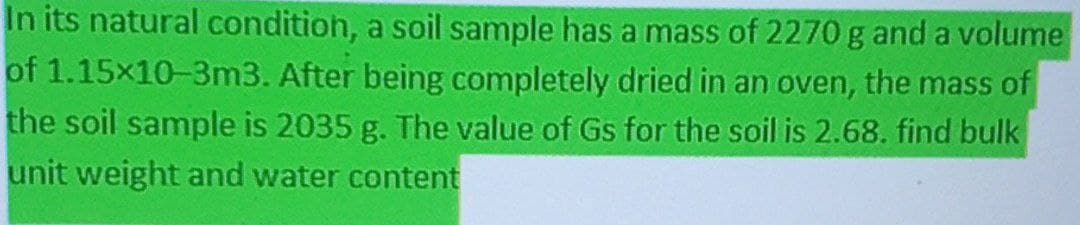 In its natural conditioh, a soil sample has a mass of 2270 g and a volume
of 1.15x10-3m3. After being completely dried in an oven, the mass of
the soil sample is 2035 g. The value of Gs for the soil is 2.68. find bulk
unit weight and water content
