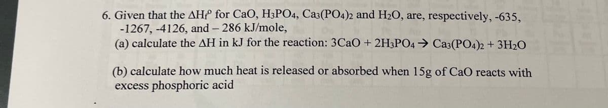 ### Thermodynamic Calculations: Enthalpy Change of a Reaction

**Problem Statement:**

Given that the \( \Delta H^\circ \) for \( \text{CaO} \), \( \text{H}_3\text{PO}_4 \), \( \text{Ca}_3(\text{PO}_4)_2 \), and \( \text{H}_2\text{O} \) are, respectively, -635 kJ/mole, -1267 kJ/mole, -4126 kJ/mole, and -286 kJ/mole,

(a) calculate the \( \Delta H \) in kJ for the reaction: 
\[ 3\text{CaO} + 2\text{H}_3\text{PO}_4 \rightarrow \text{Ca}_3(\text{PO}_4)_2 + 3\text{H}_2\text{O} \]

(b) calculate how much heat is released or absorbed when 15 g of \( \text{CaO} \) reacts with excess phosphoric acid.

**Answers:**

**(a) Calculation of \( \Delta H \) for the Reaction**

To find the enthalpy change \( \Delta H \) for the given reaction, use the standard enthalpy of formation values for the reactants and products:

\[
\Delta H_{\text{reaction}} = \sum \Delta H_f^\circ (\text{products}) - \sum \Delta H_f^\circ (\text{reactants})
\]

For the given reaction:
\[ 3\text{CaO} + 2\text{H}_3\text{PO}_4 \rightarrow \text{Ca}_3(\text{PO}_4)_2 + 3\text{H}_2\text{O} \]

Standard enthalpy of formation values:
- \( \Delta H_f^\circ \) for \( \text{CaO} \) = -635 kJ/mole
- \( \Delta H_f^\circ \) for \( \text{H}_3\text{PO}_4 \) = -1267 kJ/mole
- \( \Delta H_f^\circ \) for \( \text{Ca}_3(\text{PO}_4)_2 \) = -4126 kJ/mole
- \( \Delta H_f^\circ \