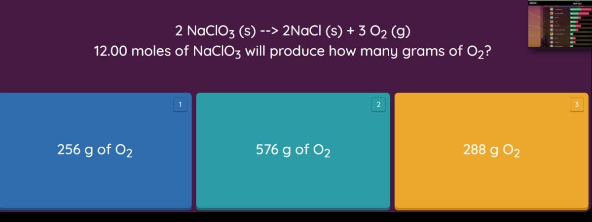 --> 2NaCI (s) + 3 O2 (g)
12.00 moles of NaCIO3 will produce how many grams of O2?
2 NacIO3 (s)
1
3
256 g of O2
576 g of O2
288 g O2
