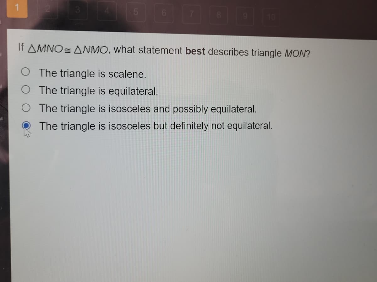 6.
8.
10
If AMNO= ANMO, what statement best describes triangle MON?
O The triangle is scalene.
O The triangle is equilateral.
The triangle is isosceles and possibly equilateral.
The triangle is isosceles but definitely not equilateral.
