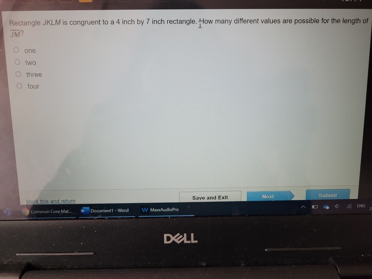 Rectangle JKLM is congruent to a 4 inch by 7 inch rectangle. How many different values are possible for the length of
JM?
one
two
O three
O four
Next
Submit
Save and Exit
Mark this and return
G ENG
Document1 - Word
W MaxxAudioPro
Common Core Mat.
DELL
