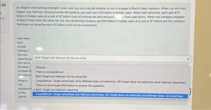 20
S
it of
As Target's chief pricing strategist, every year you must decide whether or not to engage in Black Friday madness. When you and your
largest rival, Walmart, do not promote the hysteria, you each earn $10 billion in holiday sales. When both advertise, each gets $10
billion in holiday sales at a cost of $7 billion (cost of running ads and reduced e s from sale items). When one company engages
in Black Friday while the other sits out, the advertising company get $18 billion in holiday sales at a cost of $7 billion and the company
that does not advertise earns $2 billion (a lot of lost customers!).
How does
your
answer
change if
the non-
advertising
firm earns
$5 billion
(instead of
$2 billion)?
What is
the
Both Target and Walmart do not advertise
Choose...
There is no equilibrium
Both Target and Walmart do not advertise
2 equilibrium: Target advertises while Walmart does not advertise, OR Target does not advertise while Walmart advertises
There is not enough information to answer this question.
equilibrium Both Target and Walmart advertise
in this
game?
2 equilibrium: Target advertises and Walmart advertises, OR Target does not advertise and Walmart does not advertises