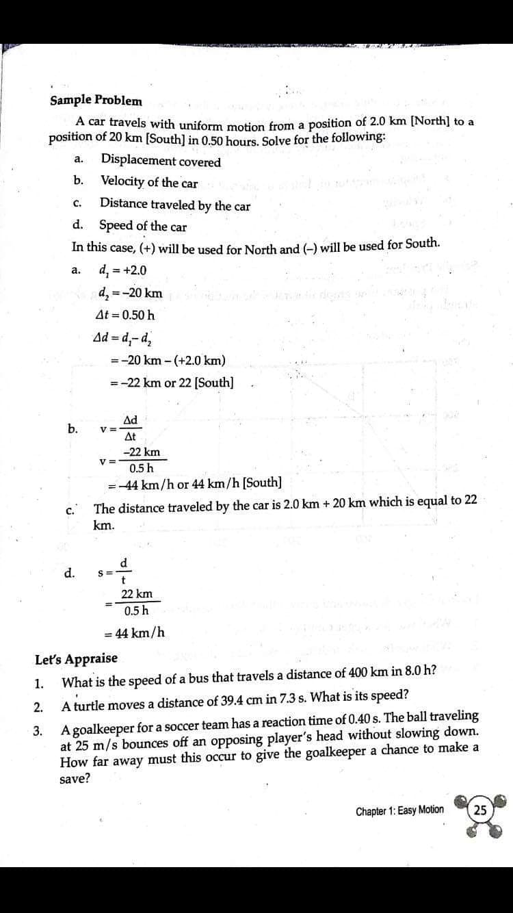 Sample Problem
A car travels with uniform motion from a position of 2.0 km [North] to a
position of 20 km [South] in 0.50 hours. Solve for the following:
Displacement covered
а.
b.
Velocity of the car
с.
Distance traveled by the car
d. Speed of the car
In this case, (+) will be used for North and (-) will be used for South.
d, = +2.0
а.
d, =-20 km
At = 0.50 h
Ad = d,-d2
= -20 km - (+2.0 km)
= -22 km or 22 [South]
Ad
b.
At
-22 km
V =
0.5 h
=-44 km/h or 44 km/h [South]
c. The distance traveled by the car is 2.0 km + 20 km which is equal to 22
km.
d.
d
S =
22 km
0.5 h
= 44 km/h
Let's Appraise
1.
What is the speed of a bus that travels a distance of 400 km in 8.0 h?
2.
A turtle moves a distance of 39.4 cm in 7.3 s. What is its speed?
A goalkeeper for a soccer team has a reaction time of 0.40 s. The ball traveling
at 25 m/s bounces off an opposing player's head without slowing down.
How far away must this occur to give the goalkeeper a chance to make a
save?
3.
Chapter 1: Easy Motion
25
