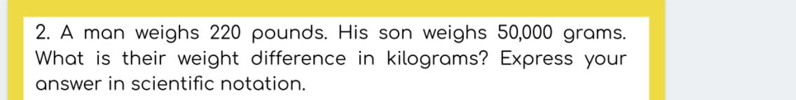 2. A man weighs 220 pounds. His son weighs 50,000 grams.
What is their weight difference in kilograms? Express your
answer in scientific notation.
