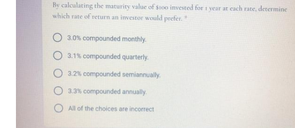 By calculating the maturity value of $too invested for 1 year at each rate, determine
which rate of return an investor would prefer.*
O 3.0% compounded monthly.
3.1% compounded quarterly.
O 3.2% compounded semiannually.
O 3.3% compounded annually.
O All of the choices are incorrect
