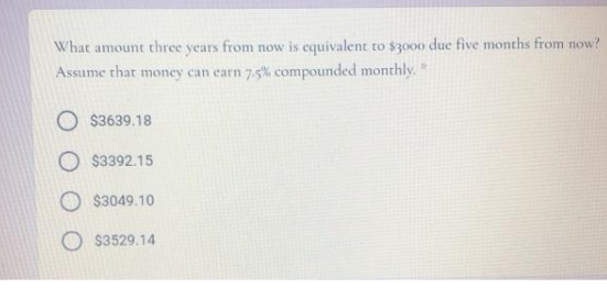 What amount three years from now is equivalent to $3000 due five months from now?
Assume that money can earn 7.5% compounded monthly.*
O $3639.18
O $3392.15
$3049.10
$3529.14
