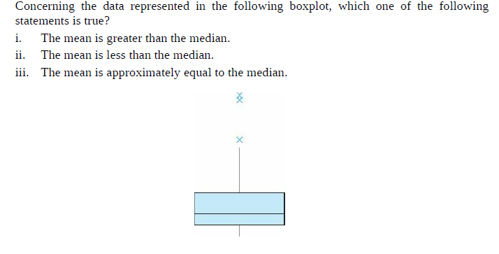 Concerning the data represented in the following boxplot, which one of the following
statements is true?
i.
The mean is greater than the median.
ii.
The mean is less than the median.
iii. The mean is approximately equal to the median.
