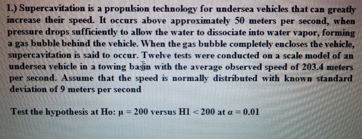 1.) Supercavitation is a propulsion technology for undersea vehicles that can greatly
increase their speed. It occurs above approximately 50 meters per second, when
pressure drops sufficiently to allow the water to dissociate into water vapor, forming
a gas bubble behind the vehicle. When the gas bubble completely encloses the vehicle,
supercavitation is said to occur. Twelve tests were conducted on a scale model of an
undersea vehicle in a towing basin with the average observed speed of 203.4 meters
per second. Assume that the speed is normally distributed with known standard
deviation of 9 meters per second
Test the hypothesis at Ho: µ= 200 versus HI < 200 at a = 0.01
