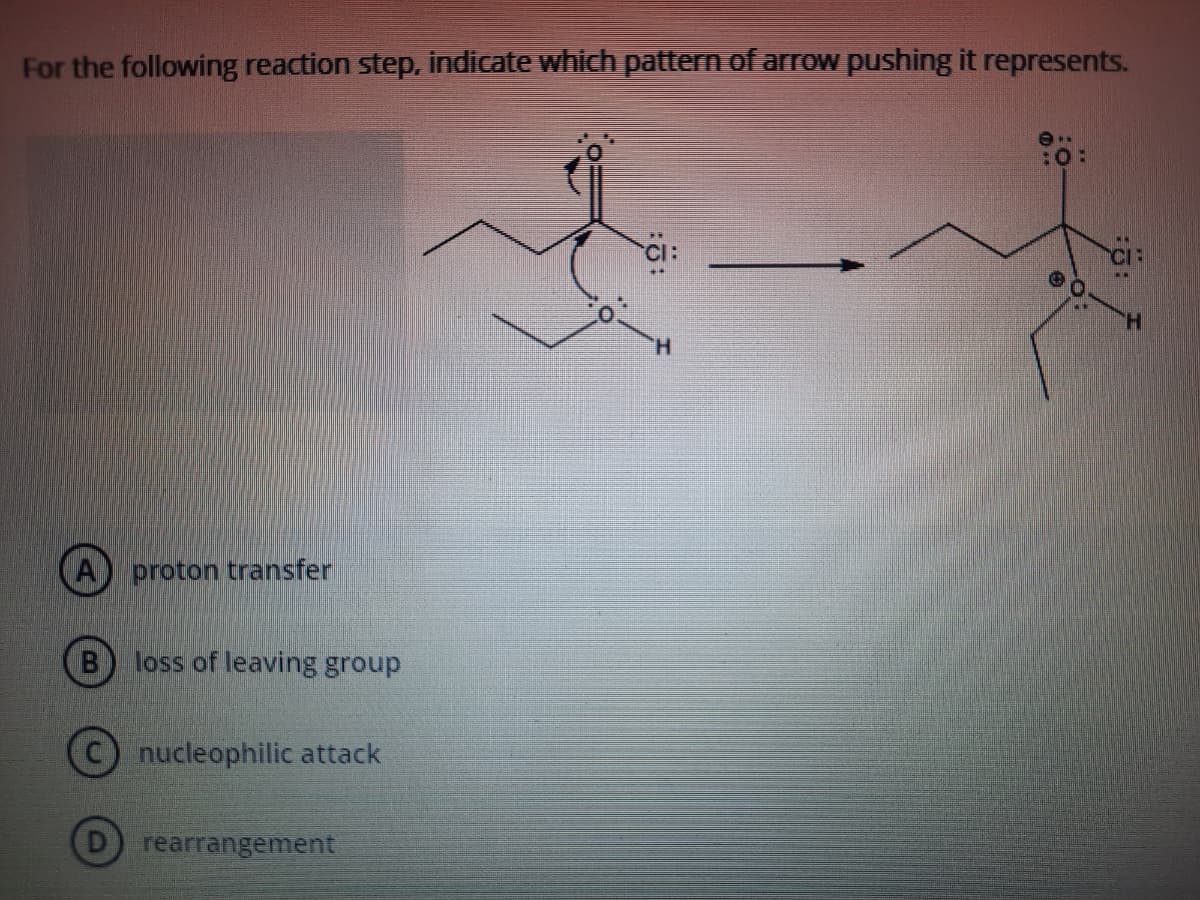 For the following reaction step, indicate which pattern of arrOw pushing it represents.
:O:
CI:
H.
proton transfer
loss of leaving group
C) nucleophilic attack
rearrangement
