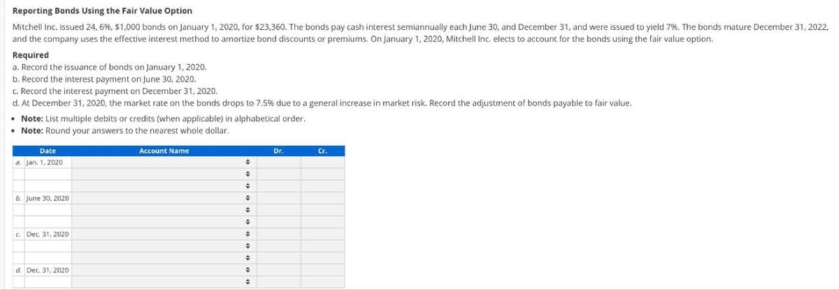 Reporting Bonds Using the Fair Value Option
Mitchell Inc. issued 24, 6%, $1,000 bonds on January 1, 2020, for $23,360. The bonds pay cash interest semiannually each June 30, and December 31, and were issued to yield 7%. The bonds mature December 31, 2022,
and the company uses the effective interest method to amortize bond discounts or premiums. On January 1, 2020, Mitchell Inc. elects to account for the bonds using the fair value option.
Required
a. Record the issuance of bonds on January 1, 2020.
b. Record the interest payment on June 30, 2020.
c. Record the interest payment on December 31, 2020.
d. At December 31, 2020, the market rate on the bonds drops to 7.5% due to a general increase in market risk. Record the adjustment of bonds payable to fair value.
• Note: List multiple debits or credits (when applicable) in alphabetical order.
• Note: Round your answers to the nearest whole dollar.
Date
a. Jan. 1, 2020
b. June 30, 2020
c. Dec. 31, 2020
d. Dec. 31, 2020
Account Name
◆
+
+
+
+
+
+
÷
#
+
#
Dr.
Cr.