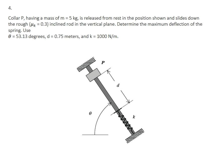 4.
Collar P, having a mass of m = 5 kg, is released from rest in the position shown and slides down
the rough (μ = 0.3) inclined rod in the vertical plane. Determine the maximum deflection of the
spring. Use
0 = 53.13 degrees, d = 0.75 meters, and k = 1000 N/m.
0
P
d
k