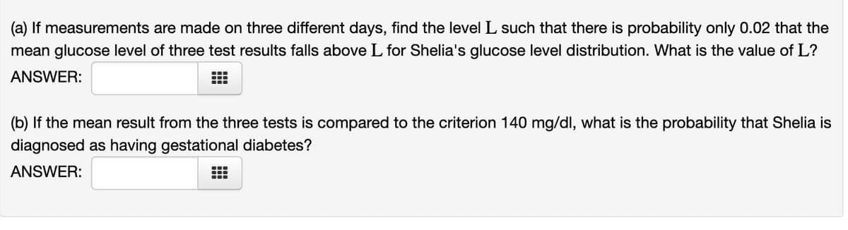 (a) If measurements are made on three different days, find the level L such that there is probability only 0.02 that the
mean glucose level of three test results falls above L for Shelia's glucose level distribution. What is the value of L?
ANSWER:
—
—
(b) If the mean result from the three tests is compared to the criterion 140 mg/dl, what is the probability that Shelia is
diagnosed as having gestational diabetes?
ANSWER:
—
m
T