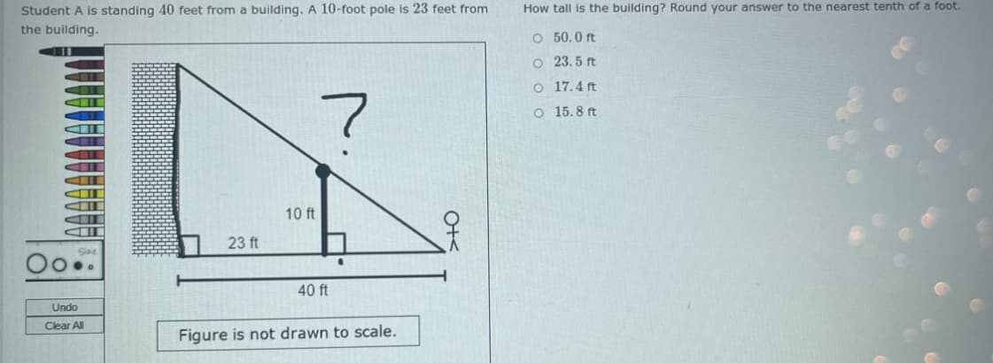 Student A is standing 40 feet from a building. A 10-foot pole is 23 feet from
the building.
Oo..
Undo
Clear All
23 ft
10 ft
7
40 ft
Figure is not drawn to scale.
O+<
How tall is the building? Round your answer to the nearest tenth of a foot.
O 50.0 ft
O
23.5 ft
O 17.4 ft
O 15.8 ft