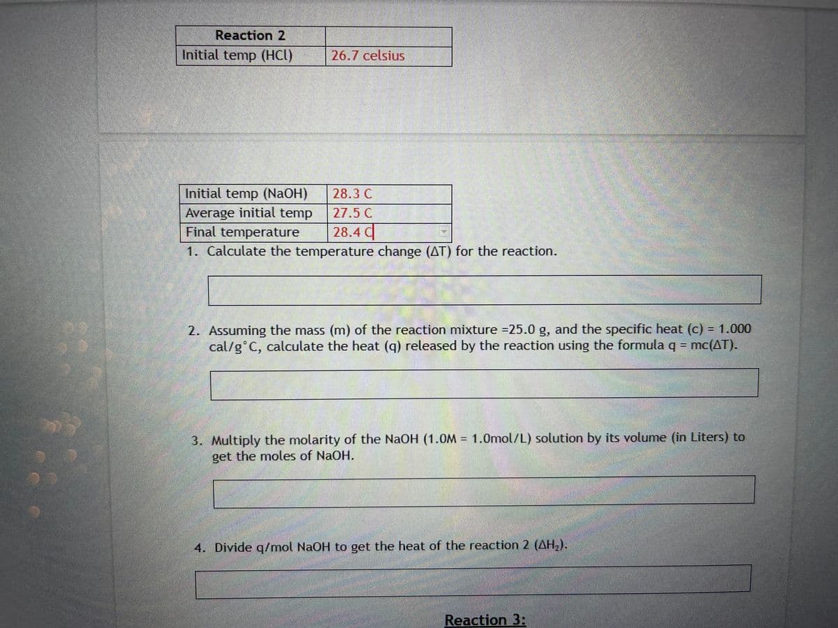 Reaction 2
Initial temp (HCl)
26.7 celsius
Initial temp (NaOH)
Average initial temp
Final temperature
1. Calculate the temperature change (AT) for the reaction.
28.3 C
27.5 C
28.4 C
2. Assuming the mass (m) of the reaction mixture =25.0 g, and the specific heat (c) = 1.000
cal/g C, calculate the heat (q) released by the reaction using the formula q = mc(AT).
3. Multiply the molarity of the NaOH (1.0M = 1.0mol/L) solution by its volume (in Liters) to
get the moles of NaOH.
4. Divide q/mol NaOH to get the heat of the reaction 2 (AH₂).
Reaction 3: