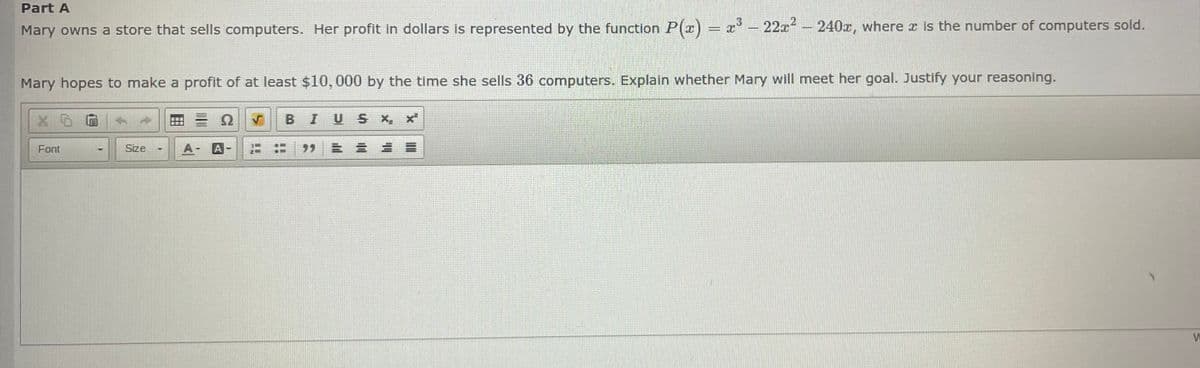 Part A
Mary owns a store that sells computers. Her profit in dollars is represented by the function P(x) = x³ - 22x² - 240x, where x is the number of computers sold.
Mary hopes to make a profit of at least $10,000 by the time she sells 36 computers. Explain whether Mary will meet her goal. Justify your reasoning.
X5
Font
Size
T
A-
BI
USX, X
E
W