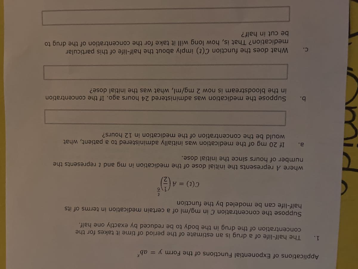 Applications of Exponential Functions of the Form y
1.
The half-life of a drug is an estimate of the period of time it takes for the
concentration of the drug in the body to be reduced by exactly one half.
Suppose the concentration C in mg/ml of a certain medication in terms of its
half-life can be modeled by the function
a.
C.
= abx
where A represents the initial dose of the medication in mg and t represents the
number of hours since the initial dose.
b.
t
C (t) = A ( 1 ) ³
If 20 mg of the medication was initially administered to a patient, what
would be the concentration of the medication in 12 hours?
Suppose the medication was administered 24 hours ago. If the concentration
in the bloodstream is now 2 mg/ml, what was the initial dose?
What does the function C(t) imply about the half-life of this particular
medication? That is, how long will it take for the concentration of the drug to
be cut in half?