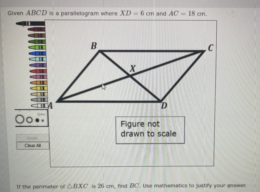 Given ABCD is a parallelogram where XD = 6 cm and AC = 18 cm.
Size
Undo
Clear All
A
B
X
D
Figure not
drawn to scale
C
If the perimeter of ABXC is 26 cm, find BC. Use mathematics to justify your answer.