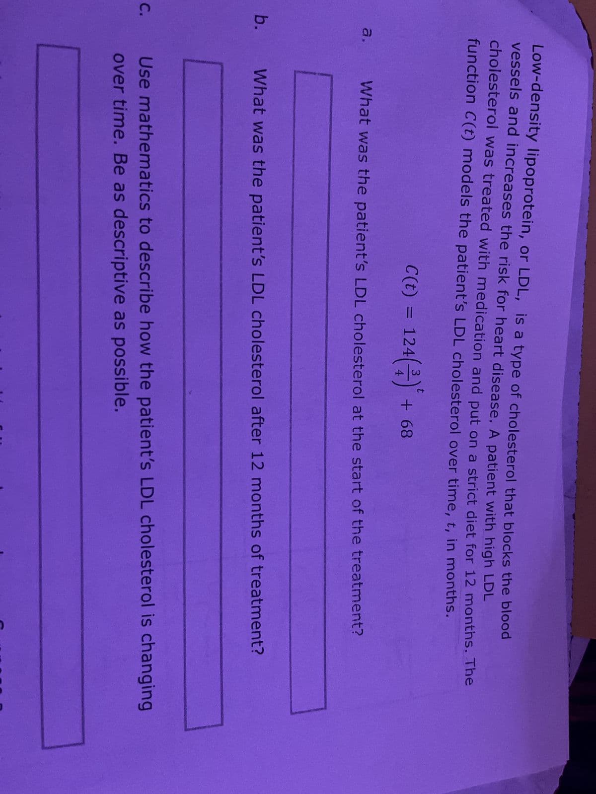 b.
C.
Low-density lipoprotein, or LDL, is a type of cholesterol that blocks the blood
vessels and increases the risk for heart disease. A patient with high LDL
cholesterol was treated with medication and put on a strict diet for 12 months. The
function C(t) models the patient's LDL cholesterol over time, t, in months.
C(t) = 124(²) ² + 68
What was the patient's LDL cholesterol at the start of the treatment?
a.
What was the patient's LDL cholesterol after 12 months of treatment?
Use mathematics to describe how the patient's LDL cholesterol is changing
over time. Be as descriptive as possible.