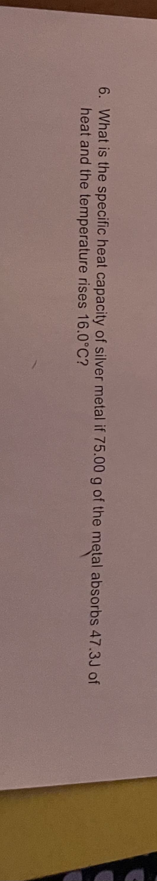 6. What is the specific heat capacity of silver metal if 75.00 g of the metal absorbs 47.3J of
heat and the temperature rises 16.0°C?