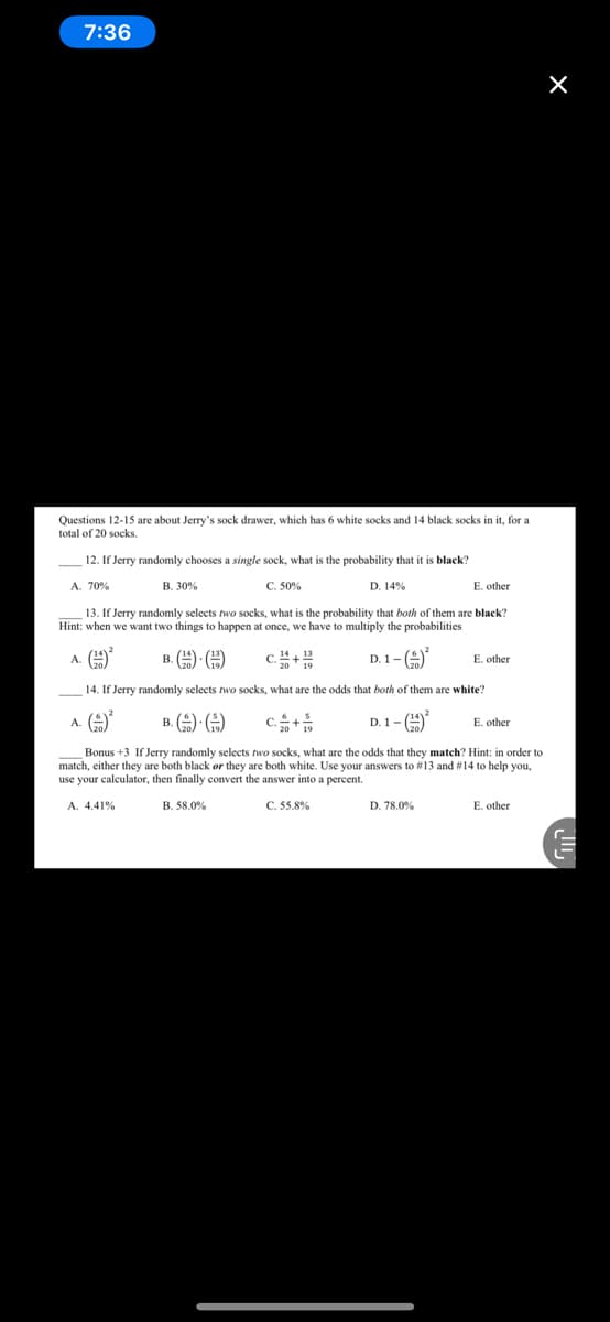 7:36
Questions 12-15 are about Jerry's sock drawer, which has 6 white socks and 14 black socks in it, for a
total of 20 socks.
12. If Jerry randomly chooses a single sock, what is the probability that it is black?
A. 70%
B. 30%
C. 50%
D. 14%
E. other
13. If Jerry randomly selects two socks, what is the probability that both of them are black?
Hint: when we want two things to happen at once, we have to multiply the probabilities
A. (9
B. (9 O
c.+
D. 1- (9
E. other
14. If Jerry randomly selects two socks, what are the odds that both of them are white?
A. (9*
B. () )
C.+
D. 1- (9
E. other
Bonus +3 If Jerry randomly selects two socks, what are the odds that they match? Hint: in order to
match, either they are both black øor they are both white. Use your answers to #13 and #14 to help you,
use your calculator, then finally convert the answer into a percent.
A. 4.41%
B. 58.0%
C. 55.8%
D. 78.0%
E. other
