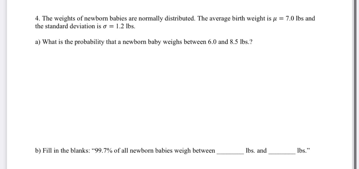 4. The weights of newborn babies are normally distributed. The average birth weight is µ = 7.0 lbs and
the standard deviation is o = 1.2 lbs.
a) What is the probability that a newborn baby weighs between 6.0 and 8.5 lbs.?
b) Fill in the blanks: “99.7% of all newborn babies weigh between
lbs. and
lbs."
