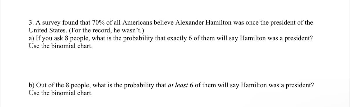 3. A survey found that 70% of all Americans believe Alexander Hamilton was once the president of the
United States. (For the record, he wasn't.)
a) If you ask 8 people, what is the probability that exactly 6 of them will say Hamilton was a president?
Use the binomial chart.
b) Out of the 8 people, what is the probability that at least 6 of them will say Hamilton was a president?
Use the binomial chart.
