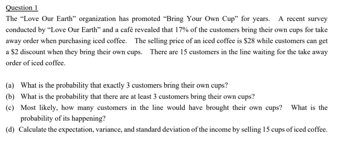 The "Love Our Earth" organization has promoted “Bring Your Own Cup" for years. A recent survey
conducted by “Love Our Earth" and a café revealed that 17% of the customers bring their own cups for take
away order when purchasing iced coffee. The selling price of an iced coffee is $28 while customers can get
a $2 discount when they bring their own cups. There are 15 customers in the line waiting for the take away
order of iced coffee.
(a) What is the probability that exactly 3 customers bring their own cups?
(b) What is the probability that there are at least 3 customers bring their own cups?
(c) Most likely, how many customers in the line would have brought their own cups?
What is the
probability of its happening?
(d) Calculate the expectation, variance, and standard deviation of the income by selling 15 cups of iced coffee.
