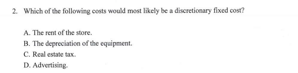 2. Which of the following costs would most likely be a discretionary fixed cost?
A. The rent of the store.
B. The depreciation of the equipment.
C. Real estate tax.
D. Advertising.
