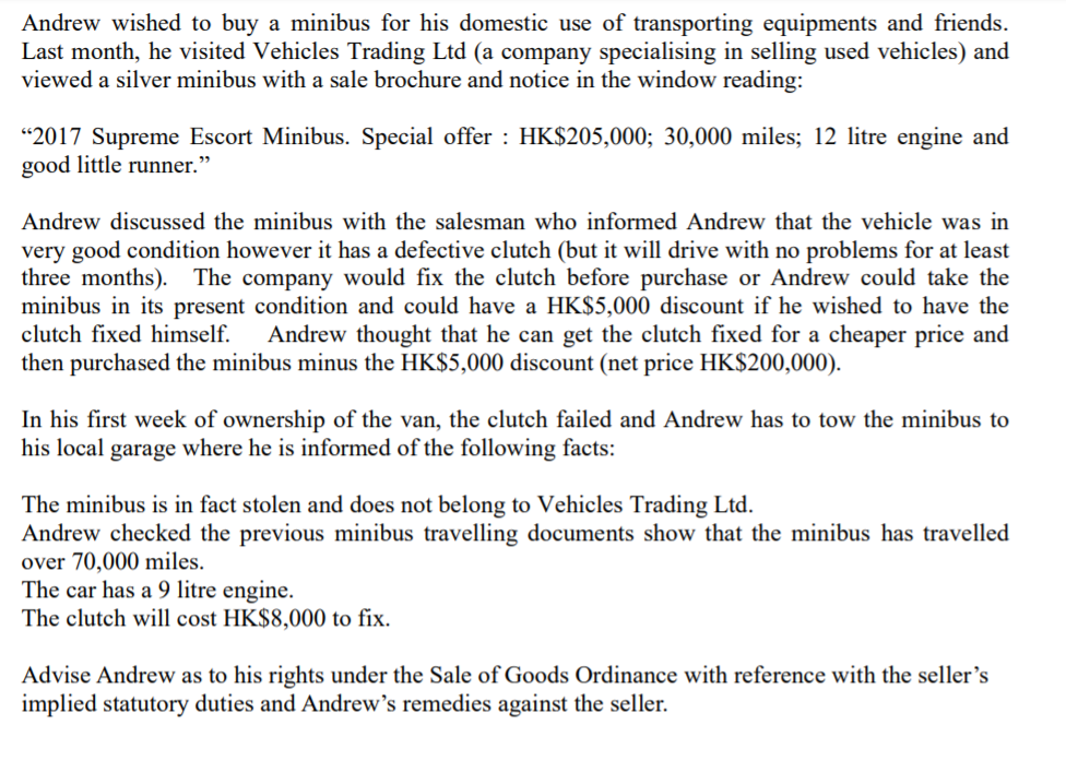Andrew wished to buy a minibus for his domestic use of transporting equipments and friends.
Last month, he visited Vehicles Trading Ltd (a company specialising in selling used vehicles) and
viewed a silver minibus with a sale brochure and notice in the window reading:
“2017 Supreme Escort Minibus. Special offer : HK$205,000; 30,000 miles; 12 litre engine and
good little runner."
Andrew discussed the minibus with the salesman who informed Andrew that the vehicle was in
very good condition however it has a defective clutch (but it will drive with no problems for at least
three months). The company would fix the clutch before purchase or Andrew could take the
minibus in its present condition and could have a HK$5,000 discount if he wished to have the
clutch fixed himself. Andrew thought that he can get the clutch fixed for a cheaper price and
then purchased the minibus minus the HK$5,000 discount (net price HK$200,000).
In his first week of ownership of the van, the clutch failed and Andrew has to tow the minibus to
his local garage where he is informed of the following facts:
The minibus is in fact stolen and does not belong to Vehicles Trading Ltd.
Andrew checked the previous minibus travelling documents show that the minibus has travelled
over 70,000 miles.
The car has a 9 litre engine.
The clutch will cost HK$8,000 to fix.
Advise Andrew as to his rights under the Sale of Goods Ordinance with reference with the seller's
implied statutory duties and Andrew's remedies against the seller.
