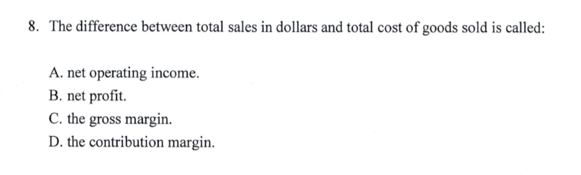 8. The difference between total sales in dollars and total cost of goods sold is called:
A. net operating income.
B. net profit.
C. the gross margin.
D. the contribution margin.
