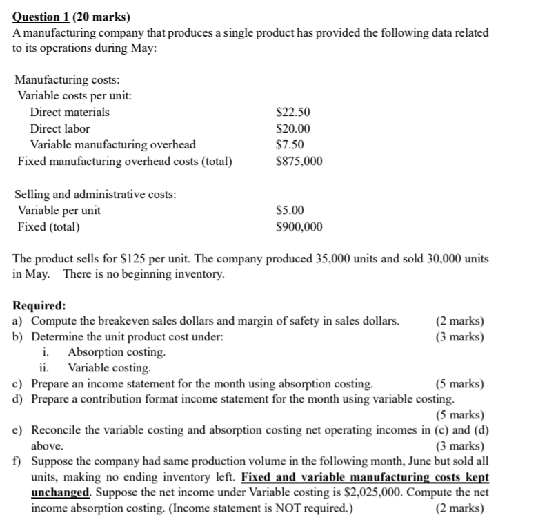 Amanufacturing company that produces a single product has provided the following data related
to its operations during May:
Manufacturing costs:
Variable costs per unit:
Direct materials
$22.50
Direct labor
$20.00
Variable manufacturing overhead
Fixed manufacturing overhead costs (total)
$7.50
$875,000
Selling and administrative costs:
Variable per unit
Fixed (total)
$5.00
$900,000
The product sells for $125 per unit. The company produced 35,000 units and sold 30,000 units
in May. There is no beginning inventory.
Required:
a) Compute the breakeven sales dollars and margin of safety in sales dollars.
b) Determine the unit product cost under:
(2 marks)
(3 marks)
Absorption costing.
ii.
Variable costing.
c) Prepare an income statement for the month using absorption costing.
(5 marks)
